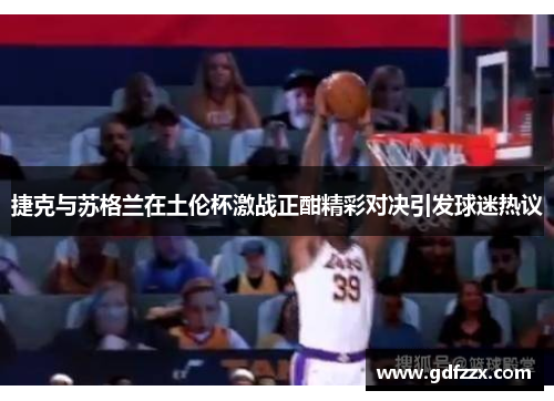 捷克与苏格兰在土伦杯激战正酣精彩对决引发球迷热议