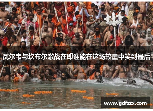 瓦尔韦与坎布尔激战在即谁能在这场较量中笑到最后