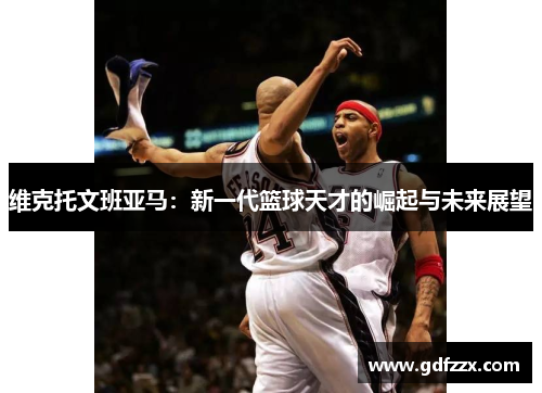 维克托文班亚马：新一代篮球天才的崛起与未来展望